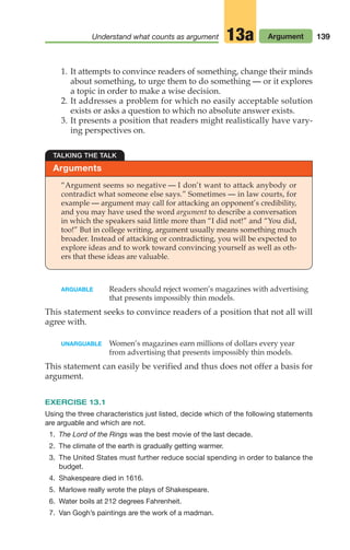 139
Understand what counts as argument Argument
13a
ARGUABLE Readers should reject women’s magazines with advertising
that presents impossibly thin models.
This statement seeks to convince readers of a position that not all will
agree with.
UNARGUABLE Women’s magazines earn millions of dollars every year
from advertising that presents impossibly thin models.
This statement can easily be verified and thus does not offer a basis for
argument.
EXERCISE 13.1
Using the three characteristics just listed, decide which of the following statements
are arguable and which are not.
1. The Lord of the Rings was the best movie of the last decade.
2. The climate of the earth is gradually getting warmer.
3. The United States must further reduce social spending in order to balance the
budget.
4. Shakespeare died in 1616.
5. Marlowe really wrote the plays of Shakespeare.
6. Water boils at 212 degrees Fahrenheit.
7. Van Gogh’s paintings are the work of a madman.
Arguments
TALKING THE TALK
“Argument seems so negative — I don’t want to attack anybody or
contradict what someone else says.” Sometimes — in law courts, for
example — argument may call for attacking an opponent’s credibility,
and you may have used the word argument to describe a conversation
in which the speakers said little more than “I did not!” and “You did,
too!” But in college writing, argument usually means something much
broader. Instead of attacking or contradicting, you will be expected to
explore ideas and to work toward convincing yourself as well as oth-
ers that these ideas are valuable.
1. It attempts to convince readers of something, change their minds
about something, to urge them to do something — or it explores
a topic in order to make a wise decision.
2. It addresses a problem for which no easily acceptable solution
exists or asks a question to which no absolute answer exists.
3. It presents a position that readers might realistically have vary-
ing perspectives on.
06_LUN_66490_Pt03_(115-160)_06_LUN_66490_Pt03_(115-160).qxd 11/30/11 2:16 PM Page 139
 