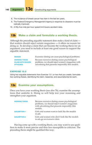 140 Argument Constructing arguments
13c
8. The incidence of breast cancer has risen in the last ten years.
9. The Federal Emergency Management Agency’s response to disasters must be
radically improved.
10. A fifty-five-mile-per-hour speed limit lowers accident rates.
Make a claim and formulate a working thesis.
Although the preceding arguable statement does make a kind of claim —
that readers should reject certain magazines — it offers no reason for
doing so. To develop a claim that can become the working thesis for an
argument, you need to include at least one good reason to support the
arguable statement.
REASON Excessive dieting can cause psychological problems.
WORKING THESIS Because excessive dieting causes psychological
(CLAIM WITH REASON problems, we should reject women’s magazines with
ATTACHED) advertising that presents impossibly thin models.
EXERCISE 13.2
Using two arguable statements from Exercise 13.1 or two that you create, formulate
two working theses, identifying the claim, reason(s), and assumption(s) for each.
Examine your assumptions.
Once you have your working thesis (see also 7b), examine the assump-
tions that underlie it. Doing so will help test your reasoning and
strengthen your argument.
WORKING THESIS Because excessive dieting causes psychological
problems, we should reject women’s magazines
with advertising that presents impossibly thin
models.
ASSUMPTION 1 Girls and women want to look like the models
in ads.
ASSUMPTION 2 Girls and women who don’t look like the models
in ads go on excessive diets.
Having come up with a working thesis, you may want to use quali-
fiers to make it more precise and thus less susceptible to criticism. The
preceding thesis might be qualified this way:
13b
13c
06_LUN_66490_Pt03_(115-160)_06_LUN_66490_Pt03_(115-160).qxd 11/30/11 2:16 PM Page 140
 