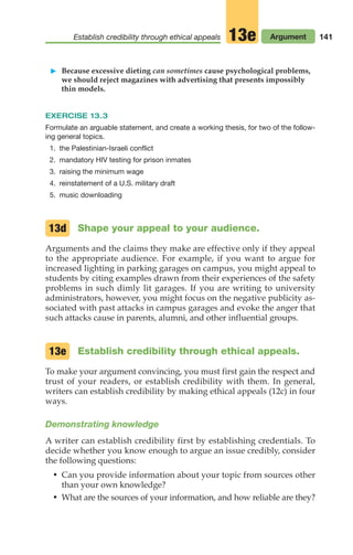 Establish credibility through ethical appeals Argument
13e 141
䊳 Because excessive dieting can sometimes cause psychological problems,
we should reject magazines with advertising that presents impossibly
thin models.
EXERCISE 13.3
Formulate an arguable statement, and create a working thesis, for two of the follow-
ing general topics.
1. the Palestinian-Israeli conflict
2. mandatory HIV testing for prison inmates
3. raising the minimum wage
4. reinstatement of a U.S. military draft
5. music downloading
Shape your appeal to your audience.
Arguments and the claims they make are effective only if they appeal
to the appropriate audience. For example, if you want to argue for
increased lighting in parking garages on campus, you might appeal to
students by citing examples drawn from their experiences of the safety
problems in such dimly lit garages. If you are writing to university
administrators, however, you might focus on the negative publicity as-
sociated with past attacks in campus garages and evoke the anger that
such attacks cause in parents, alumni, and other influential groups.
Establish credibility through ethical appeals.
To make your argument convincing, you must first gain the respect and
trust of your readers, or establish credibility with them. In general,
writers can establish credibility by making ethical appeals (12c) in four
ways.
Demonstrating knowledge
A writer can establish credibility first by establishing credentials. To
decide whether you know enough to argue an issue credibly, consider
the following questions:
• Can you provide information about your topic from sources other
than your own knowledge?
• What are the sources of your information, and how reliable are they?
13d
13e
06_LUN_66490_Pt03_(115-160)_06_LUN_66490_Pt03_(115-160).qxd 11/30/11 2:16 PM Page 141
 