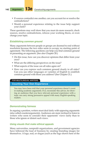 142
• If sources contradict one another, can you account for or resolve the
contradictions?
• Would a personal experience relating to the issue help support
your claim?
These questions may well show that you must do more research, check
sources, resolve contradictions, refocus your working thesis, or even
change your topic.
Establishing common ground
Many arguments between people or groups are doomed to end without
resolution because the two sides seem to occupy no starting point of
agreement. The following questions can help you find common ground
in presenting an argument. (See also Chapter 20.)
• On this issue, how can you discover opinions that differ from your
own?
• What are the differing perspectives on the issue?
• What aspects of the issue can all sides agree on?
• How can you express such common ground clearly to all sides?
Can you use other languages or varieties of English to establish
common ground with those you address? (See Chapter 21.)
Argument Constructing arguments
13e
Counting Your Own Experience
You may have been told that your personal experience doesn’t count
in making academic arguments. If so, reconsider this advice, for show-
ing an audience that you have relevant personal experience with a
topic can carry strong persuasive appeal with many English-speaking
readers.
FOR MULTILINGUAL WRITERS
Demonstrating fairness
In arguing a position, writers must deal fairly with opposing arguments
(also called counterarguments). Audiences are more inclined to listen to
writers who seem to consider their opponents’ views fairly than to
those who ignore or distort such views.
Using visuals that make ethical appeals
Many universities, nonprofit organizations, and government agencies
have followed the lead of business by creating branding images for
themselves. A logo, seal, or slogan (such as the logo shown here of the
06_LUN_66490_Pt03_(115-160)_06_LUN_66490_Pt03_(115-160).qxd 11/30/11 2:16 PM Page 142
 