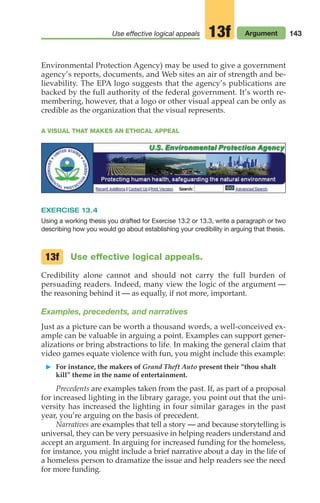 Use effective logical appeals Argument
13f 143
A VISUAL THAT MAKES AN ETHICAL APPEAL
Environmental Protection Agency) may be used to give a government
agency’s reports, documents, and Web sites an air of strength and be-
lievability. The EPA logo suggests that the agency’s publications are
backed by the full authority of the federal government. It’s worth re-
membering, however, that a logo or other visual appeal can be only as
credible as the organization that the visual represents.
EXERCISE 13.4
Using a working thesis you drafted for Exercise 13.2 or 13.3, write a paragraph or two
describing how you would go about establishing your credibility in arguing that thesis.
Use effective logical appeals.
Credibility alone cannot and should not carry the full burden of
persuading readers. Indeed, many view the logic of the argument —
the reasoning behind it — as equally, if not more, important.
Examples, precedents, and narratives
Just as a picture can be worth a thousand words, a well-conceived ex-
ample can be valuable in arguing a point. Examples can support gener-
alizations or bring abstractions to life. In making the general claim that
video games equate violence with fun, you might include this example:
䊳 For instance, the makers of Grand Theft Auto present their “thou shalt
kill” theme in the name of entertainment.
Precedents are examples taken from the past. If, as part of a proposal
for increased lighting in the library garage, you point out that the uni-
versity has increased the lighting in four similar garages in the past
year, you’re arguing on the basis of precedent.
Narratives are examples that tell a story — and because storytelling is
universal, they can be very persuasive in helping readers understand and
accept an argument. In arguing for increased funding for the homeless,
for instance, you might include a brief narrative about a day in the life of
a homeless person to dramatize the issue and help readers see the need
for more funding.
13f
06_LUN_66490_Pt03_(115-160)_06_LUN_66490_Pt03_(115-160).qxd 11/30/11 2:16 PM Page 143
 