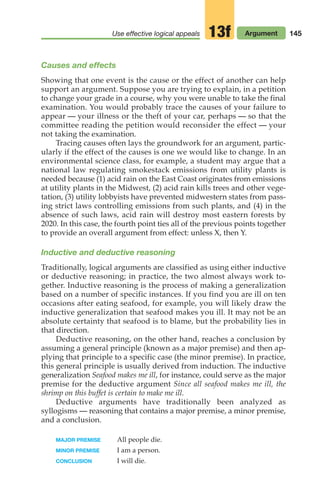 Use effective logical appeals Argument
13f 145
Causes and effects
Showing that one event is the cause or the effect of another can help
support an argument. Suppose you are trying to explain, in a petition
to change your grade in a course, why you were unable to take the final
examination. You would probably trace the causes of your failure to
appear — your illness or the theft of your car, perhaps — so that the
committee reading the petition would reconsider the effect — your
not taking the examination.
Tracing causes often lays the groundwork for an argument, partic-
ularly if the effect of the causes is one we would like to change. In an
environmental science class, for example, a student may argue that a
national law regulating smokestack emissions from utility plants is
needed because (1) acid rain on the East Coast originates from emissions
at utility plants in the Midwest, (2) acid rain kills trees and other vege-
tation, (3) utility lobbyists have prevented midwestern states from pass-
ing strict laws controlling emissions from such plants, and (4) in the
absence of such laws, acid rain will destroy most eastern forests by
2020. In this case, the fourth point ties all of the previous points together
to provide an overall argument from effect: unless X, then Y.
Inductive and deductive reasoning
Traditionally, logical arguments are classified as using either inductive
or deductive reasoning; in practice, the two almost always work to-
gether. Inductive reasoning is the process of making a generalization
based on a number of specific instances. If you find you are ill on ten
occasions after eating seafood, for example, you will likely draw the
inductive generalization that seafood makes you ill. It may not be an
absolute certainty that seafood is to blame, but the probability lies in
that direction.
Deductive reasoning, on the other hand, reaches a conclusion by
assuming a general principle (known as a major premise) and then ap-
plying that principle to a specific case (the minor premise). In practice,
this general principle is usually derived from induction. The inductive
generalization Seafood makes me ill, for instance, could serve as the major
premise for the deductive argument Since all seafood makes me ill, the
shrimp on this buffet is certain to make me ill.
Deductive arguments have traditionally been analyzed as
syllogisms — reasoning that contains a major premise, a minor premise,
and a conclusion.
MAJOR PREMISE All people die.
MINOR PREMISE I am a person.
CONCLUSION I will die.
06_LUN_66490_Pt03_(115-160)_06_LUN_66490_Pt03_(115-160).qxd 11/30/11 2:16 PM Page 145
 