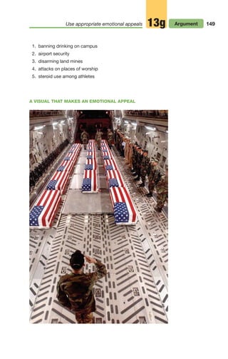 1. banning drinking on campus
2. airport security
3. disarming land mines
4. attacks on places of worship
5. steroid use among athletes
149
Use appropriate emotional appeals Argument
13g
A VISUAL THAT MAKES AN EMOTIONAL APPEAL
06_LUN_66490_Pt03_(115-160)_06_LUN_66490_Pt03_(115-160).qxd 11/30/11 2:16 PM Page 149
 