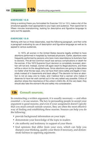 150 Argument Constructing arguments
13h
EXERCISE 13.8
Using a working thesis you formulated for Exercise 13.2 or 13.3, make a list of the
emotional appeals most appropriate to your topic and audience. Then spend ten to
fifteen minutes brainstorming, looking for descriptive and figurative language to
carry out the appeals.
EXERCISE 13.9
Working with two or three classmates, read the following paragraph, and then write
a paragraph evaluating its use of description and figurative language as well as its
appeal to various audiences.
In 1973, all women in the United States became legally entitled to have
abortions performed in hospitals by licensed physicians. Earlier, abortions were
frequently performed by persons who bore more resemblance to butchers than
to doctors. The all-too-common result was serious complications or death for
the woman. If the 1973 Supreme Court decision is completely reversed, abor-
tion will not end. Instead, women will again resort to illegal abortions, and there
will be a return to the slaughterhouse. Since abortions are going to take place
no matter what the law says, why not have them done safely and legally in hos-
pitals instead of in basements and back alleys? The decision to have an abor-
tion is not an easy one to make, and I believe that a woman who makes it
deserves to have her wish carried out in the very safest way possible. Critics of
abortion stress the importance of the unborn child’s life. At the very least, they
should also take the woman’s life and safety into consideration.
Consult sources.
In constructing a written argument, it is usually necessary — and often
essential — to use sources. The key to persuading people to accept your
argument is good reasons; and even if your assignment doesn’t specify
that you must consult outside sources, they are often the most effective
way of finding and establishing these reasons. Sources can help you do
the following:
• provide background information on your topic
• demonstrate your knowledge of the topic to readers
• cite authority and testimony in support of your thesis
• find opinions that differ from your own, which can help you
sharpen your thinking, qualify your thesis if necessary, and demon-
strate fairness to opposing arguments
13h
06_LUN_66490_Pt03_(115-160)_06_LUN_66490_Pt03_(115-160).qxd 11/30/11 2:16 PM Page 150
 