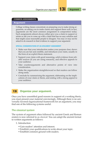 Organize your argument Argument
13i 151
College writing classes concentrate on preparing you to make strong ar-
guments, on asking you to make claims and support them well; in fact,
arguments are the most common assignment in composition today.
Such assignments almost always either give you a claim to support or
refute or ask you to come up with a claim that has no easy solution and
that might cause reasonable people to disagree. You may or may not be
asked to do research to find evidence to support your argument.
SPECIAL CONSIDERATIONS OF AN ARGUMENT ASSIGNMENT
• Make sure that your introduction makes your purpose clear, shows
that you are fair and credible, and introduces your claim, usually in
the form of an explicit thesis statement.
• Support your claim with good reasoning, solid evidence from reli-
able sources (if you are using research), and effective appeals to
your audience.
• Take counterarguments and alternative points of view into
consideration.
• Make the organization straightforward so that readers can follow
along easily.
• Conclude by summarizing the argument, elaborating on the impli-
cations of your claim or thesis, and ending with a strong appeal to
your audience.
COMMON ASSIGNMENTS
Organize your argument.
Once you have assembled good reasons in support of a working thesis,
you must present your material convincingly. Although there is no uni-
versally favored organizational framework for an argument, you may
find one of the following systems useful.
The classical system
The system of argument often followed by ancient Greek and Roman
orators is now referred to as classical. You can adapt the ancient format
to written arguments as follows:
1. Introduction
• Gain readers’ attention and interest.
• Establish your qualifications to write about your topic.
• Establish common ground with readers.
13i
Argument
06_LUN_66490_Pt03_(115-160)_06_LUN_66490_Pt03_(115-160).qxd 11/30/11 2:16 PM Page 151
 