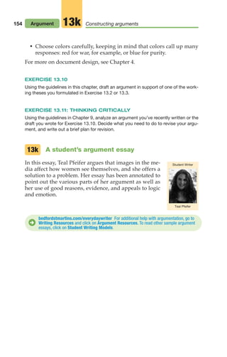 • Choose colors carefully, keeping in mind that colors call up many
responses: red for war, for example, or blue for purity.
For more on document design, see Chapter 4.
EXERCISE 13.10
Using the guidelines in this chapter, draft an argument in support of one of the work-
ing theses you formulated in Exercise 13.2 or 13.3.
EXERCISE 13.11: THINKING CRITICALLY
Using the guidelines in Chapter 9, analyze an argument you’ve recently written or the
draft you wrote for Exercise 13.10. Decide what you need to do to revise your argu-
ment, and write out a brief plan for revision.
A student’s argument essay
In this essay, Teal Pfeifer argues that images in the me-
dia affect how women see themselves, and she offers a
solution to a problem. Her essay has been annotated to
point out the various parts of her argument as well as
her use of good reasons, evidence, and appeals to logic
and emotion.
13k
Teal Pfeifer
Student Writer
154 Argument Constructing arguments
13k
bedfordstmartins.com/everydaywriter For additional help with argumentation, go to
Writing Resources and click on Argument Resources. To read other sample argument
essays, click on Student Writing Models.
D
06_LUN_66490_Pt03_(115-160)_06_LUN_66490_Pt03_(115-160).qxd 11/30/11 2:16 PM Page 154
 
