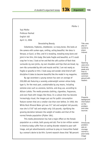 A student’s argument essay Argument
13k 155
Pfeifer 1
Teal Pfeifer
Professor Rashad
English 102
April 13, 2006
Devastating Beauty
Collarbones, hipbones, cheekbones--so many bones. She looks at
the camera with sunken eyes, smiling, acting beautiful. Her dress is
Versace, or Gucci, or Dior, and it is revealing, revealing every bone and
joint in her thin, thin body. She looks fragile and beautiful, as if I could
snap her in two. I look at her and feel the soft cushion of flesh that
surrounds my own joints, my own shoulders and hips that are broad, my
own ribs surrounded by skin and muscle and fat. I am not nearly as
fragile or graceful or thin. I look away and wonder what kind of self-
discipline it takes to become beautiful like the model in my magazine.
By age seventeen a young woman has seen an average of
250,000 ads featuring a severely underweight woman whose body
type is, for the most part, unattainable by any means, including
extreme ones such as anorexia, bulimia, and drug use, according to
Allison LaVoie. The media promote clothing, cigarettes, fragrances,
and even food with images like these. In a culture that has become
increasingly visual, the images put out for public consumption
feature women that are a smaller size than ever before. In 1950, the
White Rock Mineral Water girl was 5’4” tall and weighed 140 pounds;
now she is 5’10” tall and weighs only 110 pounds, signifying the
growing deviation between the weight of models and that of the
normal female population (Pipher 184).
This media phenomenon has had a major effect on the female
population as a whole, both young and old. Five to ten million women
in America today suffer from an eating disorder related to poor self-
image, and yet advertisements continue to prey on insecurities fueled
by a woman’s desire to be thin. Current research shows that “80 percent
Title uses
play on
words to
pique
interest
Opening
uses emo-
tional ap-
peals and
tries to
establish
common
ground with
readers
Presents
background
information
on the
problem
and cites
sources
Introduces
problem:
ads en-
courage
women’s
poor body
image
06_LUN_66490_Pt03_(115-160)_06_LUN_66490_Pt03_(115-160).qxd 11/30/11 2:16 PM Page 155
 