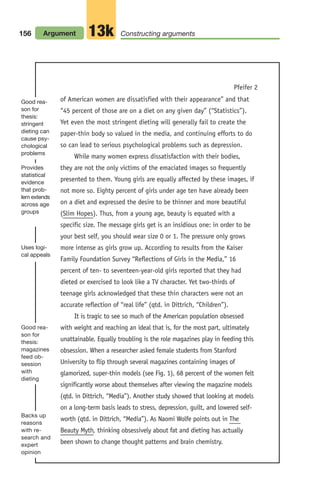 156 Argument Constructing arguments
13k
of American women are dissatisfied with their appearance” and that
“45 percent of those are on a diet on any given day” (“Statistics”).
Yet even the most stringent dieting will generally fail to create the
paper-thin body so valued in the media, and continuing efforts to do
so can lead to serious psychological problems such as depression.
While many women express dissatisfaction with their bodies,
they are not the only victims of the emaciated images so frequently
presented to them. Young girls are equally affected by these images, if
not more so. Eighty percent of girls under age ten have already been
on a diet and expressed the desire to be thinner and more beautiful
(Slim Hopes). Thus, from a young age, beauty is equated with a
specific size. The message girls get is an insidious one: in order to be
your best self, you should wear size 0 or 1. The pressure only grows
more intense as girls grow up. According to results from the Kaiser
Family Foundation Survey “Reflections of Girls in the Media,” 16
percent of ten- to seventeen-year-old girls reported that they had
dieted or exercised to look like a TV character. Yet two-thirds of
teenage girls acknowledged that these thin characters were not an
accurate reflection of “real life” (qtd. in Dittrich, “Children”).
It is tragic to see so much of the American population obsessed
with weight and reaching an ideal that is, for the most part, ultimately
unattainable. Equally troubling is the role magazines play in feeding this
obsession. When a researcher asked female students from Stanford
University to flip through several magazines containing images of
glamorized, super-thin models (see Fig. 1), 68 percent of the women felt
significantly worse about themselves after viewing the magazine models
(qtd. in Dittrich, “Media”). Another study showed that looking at models
on a long-term basis leads to stress, depression, guilt, and lowered self-
worth (qtd. in Dittrich, “Media”). As Naomi Wolfe points out in The
Beauty Myth, thinking obsessively about fat and dieting has actually
been shown to change thought patterns and brain chemistry.
Pfeifer 2
Good rea-
son for
thesis:
stringent
dieting can
cause psy-
chological
problems
Provides
statistical
evidence
that prob-
lem extends
across age
groups
Good rea-
son for
thesis:
magazines
feed ob-
session
with
dieting
Uses logi-
cal appeals
Backs up
reasons
with re-
search and
expert
opinion
06_LUN_66490_Pt03_(115-160)_06_LUN_66490_Pt03_(115-160).qxd 11/30/11 2:16 PM Page 156
 