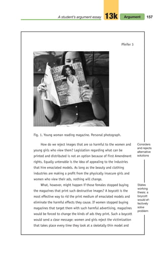 A student’s argument essay Argument
13k 157
Pfeifer 3
Fig. 1. Young woman reading magazine. Personal photograph.
How do we reject images that are so harmful to the women and
young girls who view them? Legislation regarding what can be
printed and distributed is not an option because of First Amendment
rights. Equally untenable is the idea of appealing to the industries
that hire emaciated models. As long as the beauty and clothing
industries are making a profit from the physically insecure girls and
women who view their ads, nothing will change.
What, however, might happen if those females stopped buying
the magazines that print such destructive images? A boycott is the
most effective way to rid the print medium of emaciated models and
eliminate the harmful effects they cause. If women stopped buying
magazines that target them with such harmful advertising, magazines
would be forced to change the kinds of ads they print. Such a boycott
would send a clear message: women and girls reject the victimization
that takes place every time they look at a skeletally thin model and
Considers
and rejects
alternative
solutions
States
working
thesis: a
boycott
would ef-
fectively
solve
problem
06_LUN_66490_Pt03_(115-160)_06_LUN_66490_Pt03_(115-160).qxd 11/30/11 2:16 PM Page 157
 