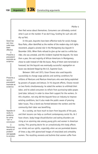 158 Argument Constructing arguments
13k
then feel worse about themselves. Consumers can ultimately control
what is put on the market: if we don’t buy, funding for such ads will
dry up fast.
In the past, boycotts have been effective tools for social change.
Rosa Parks, often identified as the mother of the modern-day civil rights
movement, played a pivotal role in the Montgomery bus boycott in
December 1955. When Parks refused to give up her seat to a white bus
rider, she was arrested, and this incident inspired the boycott. For more
than a year, the vast majority of African Americans in Montgomery
chose to walk instead of ride the buses. Many of them were terrorized or
harassed, but the boycott was eventually successful: segregation on
buses was declared illegal by the U.S. Supreme Court.
Between 1965 and 1973, Cesar Chavez also used boycotts
successfully to change wage policies and working conditions for
millions of Mexicans and Mexican Americans who were being exploited
by growers of grapes and lettuce. In his boycott efforts, Chavez moved
on two fronts simultaneously: he asked the workers to withhold their
labor, and he asked consumers to refrain from purchasing table grapes
(and later, lettuce) in order to show their support for the workers. In
this situation, not only did the boycott force an industry to improve
existing conditions, but it also made the public aware of pressing
labor issues. Thus a bond was formed between the workers and the
community their labor was benefiting.
As a society, we have much to learn from boycotts of the past,
and their lessons can help us confront contemporary social ills. As I
have shown, body-image dissatisfaction and eating disorders are
rising at an alarming rate among young girls and women in American
society. This growing desire for an unrealistically thin body affects
our minds and our spirits, especially when we are pummeled dozens
of times a day with glamorized images of emaciated and unhealthy
women. The resulting anorexia and bulimia that women suffer from
Pfeifer 4
Good rea-
son: boy-
cotts have
been
effective
Presents a
precedent/
example as
evidence
Presents a
second
precedent/
example as
evidence
Reinforces
severity of
problem
and appeals
to emotion
Appeals di-
rectly to
audience
by using
“we” in
conclusion
06_LUN_66490_Pt03_(115-160)_06_LUN_66490_Pt03_(115-160).qxd 11/30/11 2:16 PM Page 158
 
