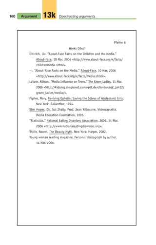 Works Cited
Dittrich, Liz. “About-Face Facts on the Children and the Media.”
About-Face. 10 Mar. 2006 <http://www.about-face.org/r/facts/
childrenmedia.shtml>.
---. “About-Face Facts on the Media.” About-Face. 10 Mar. 2006
<http://www.about-face.org/r/facts/media.shtml>.
LaVoie, Allison. “Media Influence on Teens.” The Green Ladies. 11 Mar.
2006 <http://kidsnrg.simplenet.com/grit.dev/london/g2_jan12/
green_ladies/media/>.
Pipher, Mary. Reviving Ophelia: Saving the Selves of Adolescent Girls.
New York: Ballantine, 1994.
Slim Hopes. Dir. Sut Jhally. Prod. Jean Kilbourne. Videocassette.
Media Education Foundation, 1995.
“Statistics.” National Eating Disorders Association. 2002. 14 Mar.
2006 <http://www.nationaleatingdisorders.org>.
Wolfe, Naomi. The Beauty Myth. New York: Harper, 2002.
Young woman reading magazine. Personal photograph by author.
14 Mar. 2006.
160 Argument Constructing arguments
13k
Pfeifer 6
06_LUN_66490_Pt03_(115-160)_06_LUN_66490_Pt03_(115-160).qxd 11/30/11 2:16 PM Page 160
 