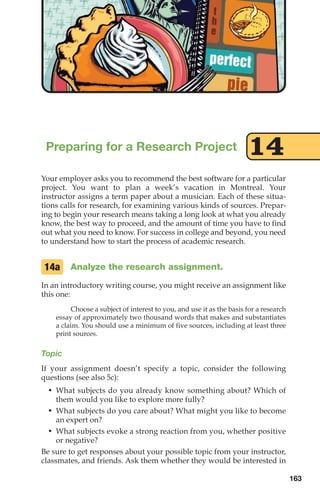 Your employer asks you to recommend the best software for a particular
project. You want to plan a week’s vacation in Montreal. Your
instructor assigns a term paper about a musician. Each of these situa-
tions calls for research, for examining various kinds of sources. Prepar-
ing to begin your research means taking a long look at what you already
know, the best way to proceed, and the amount of time you have to find
out what you need to know. For success in college and beyond, you need
to understand how to start the process of academic research.
Analyze the research assignment.
In an introductory writing course, you might receive an assignment like
this one:
Choose a subject of interest to you, and use it as the basis for a research
essay of approximately two thousand words that makes and substantiates
a claim. You should use a minimum of five sources, including at least three
print sources.
Topic
If your assignment doesn’t specify a topic, consider the following
questions (see also 5c):
• What subjects do you already know something about? Which of
them would you like to explore more fully?
• What subjects do you care about? What might you like to become
an expert on?
• What subjects evoke a strong reaction from you, whether positive
or negative?
Be sure to get responses about your possible topic from your instructor,
classmates, and friends. Ask them whether they would be interested in
14a
Preparing for a Research Project 14
163
08_LUN_66490_Pt04_(163-214)_08_LUN_66490_Pt04_(163-214).qxd 11/30/11 2:19 PM Page 163
 