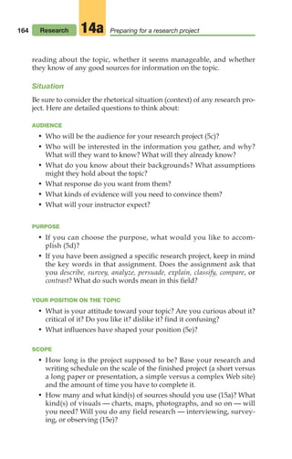 reading about the topic, whether it seems manageable, and whether
they know of any good sources for information on the topic.
Situation
Be sure to consider the rhetorical situation (context) of any research pro-
ject. Here are detailed questions to think about:
AUDIENCE
• Who will be the audience for your research project (5c)?
• Who will be interested in the information you gather, and why?
What will they want to know? What will they already know?
• What do you know about their backgrounds? What assumptions
might they hold about the topic?
• What response do you want from them?
• What kinds of evidence will you need to convince them?
• What will your instructor expect?
PURPOSE
• If you can choose the purpose, what would you like to accom-
plish (5d)?
• If you have been assigned a specific research project, keep in mind
the key words in that assignment. Does the assignment ask that
you describe, survey, analyze, persuade, explain, classify, compare, or
contrast? What do such words mean in this field?
YOUR POSITION ON THE TOPIC
• What is your attitude toward your topic? Are you curious about it?
critical of it? Do you like it? dislike it? find it confusing?
• What influences have shaped your position (5e)?
SCOPE
• How long is the project supposed to be? Base your research and
writing schedule on the scale of the finished project (a short versus
a long paper or presentation, a simple versus a complex Web site)
and the amount of time you have to complete it.
• How many and what kind(s) of sources should you use (15a)? What
kind(s) of visuals — charts, maps, photographs, and so on — will
you need? Will you do any field research — interviewing, survey-
ing, or observing (15e)?
164 Research Preparing for a research project
14a
08_LUN_66490_Pt04_(163-214)_08_LUN_66490_Pt04_(163-214).qxd 11/30/11 2:19 PM Page 164
 