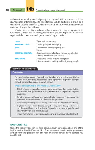 166 Research Preparing for a research project
14b
Proposal assignments often ask you to take on a problem and find a
solution for it. You may be asked to write a proposal as part of a larger
project, especially a major research project.
SPECIAL CONSIDERATIONS OF A PROPOSAL ASSIGNMENT
• Think of your proposal as an answer to a problem that exists. Define
or describe that problem in a way that makes it important to your
audience.
• Provide ample evidence and examples from research, personal ex-
perience, or other sources to illustrate the problem.
• Introduce your proposal as a way to address the problem effectively.
• Explain your proposal thoroughly, showing how it responds to the
problem and how it will solve it. Consider counter-proposals, and
show that yours is a better answer.
• Show that what is being proposed is in your audience’s best interest.
COMMON ASSIGNMENTS
statement of what you anticipate your research will show, needs to be
manageable, interesting, and specific (see 7c). In addition, it must be a
debatable proposition that you can prove or disprove with a reasonable
amount of research evidence.
David Craig, the student whose research paper appears in
Chapter 51, made the following move from general topic to a narrowed
topic and then to a research question and hypothesis:
TOPIC Electronic messaging
NARROWED TOPIC The language of messaging
ISSUE The effect of messaging on youth
literacy
RESEARCH QUESTION How has the popularity of messaging affected
literacy among today’s youth?
HYPOTHESIS Messaging seems to have a negative
influence on the writing skills of young people.
EXERCISE 14.2
Using the tips provided in 14b, write down as much as you can about one of the
topics you identified in Exercise 14.1. Then take some time to reread your notes,
and jot down the questions you still need to answer as well as the sources you
need to find.
Proposal
08_LUN_66490_Pt04_(163-214)_08_LUN_66490_Pt04_(163-214).qxd 11/30/11 2:19 PM Page 166
 