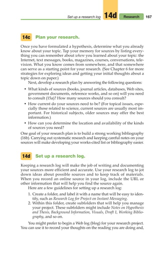 Plan your research.
Once you have formulated a hypothesis, determine what you already
know about your topic. Tap your memory for sources by listing every-
thing you can remember about where you learned about your topic: the
Internet, text messages, books, magazines, courses, conversations, tele-
vision. What you know comes from somewhere, and that somewhere
can serve as a starting point for your research. (See Chapter 6 for more
strategies for exploring ideas and getting your initial thoughts about a
topic down on paper.)
Next, develop a research plan by answering the following questions:
• What kinds of sources (books, journal articles, databases, Web sites,
government documents, reference works, and so on) will you need
to consult (15a)? How many sources should you consult?
• How current do your sources need to be? (For topical issues, espe-
cially those related to science, current sources are usually most im-
portant. For historical subjects, older sources may offer the best
information.)
• How can you determine the location and availability of the kinds
of sources you need?
One goal of your research plan is to build a strong working bibliography
(16b). Carrying out systematic research and keeping careful notes on your
sources will make developing your works-cited list or bibliography easier.
Set up a research log.
Keeping a research log will make the job of writing and documenting
your sources more efficient and accurate. Use your research log to jot
down ideas about possible sources and to keep track of materials.
When you record an online source in your log, include the URL or
other information that will help you find the source again.
Here are a few guidelines for setting up a research log:
1. Create a folder, and label it with a name that will be easy to iden-
tify, such as Research Log for Project on Instant Messaging.
2. Within this folder, create subfolders that will help you manage
your project. These subfolders might include Notes on Hypothesis
and Thesis, Background Information, Visuals, Draft 1, Working Biblio-
graphy, and so on.
You might prefer to begin a Web log (blog) for your research project.
You can use it to record your thoughts on the reading you are doing and,
14c
14d
167
Set up a research log Research
14d
08_LUN_66490_Pt04_(163-214)_08_LUN_66490_Pt04_(163-214).qxd 11/30/11 2:19 PM Page 167
 
