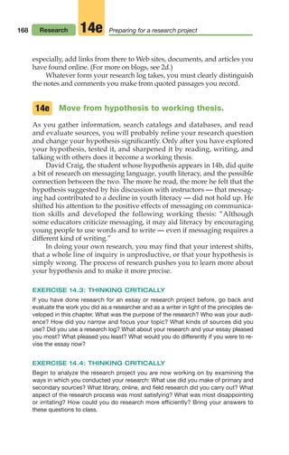 168 Research Preparing for a research project
14e
especially, add links from there to Web sites, documents, and articles you
have found online. (For more on blogs, see 2d.)
Whatever form your research log takes, you must clearly distinguish
the notes and comments you make from quoted passages you record.
Move from hypothesis to working thesis.
As you gather information, search catalogs and databases, and read
and evaluate sources, you will probably refine your research question
and change your hypothesis significantly. Only after you have explored
your hypothesis, tested it, and sharpened it by reading, writing, and
talking with others does it become a working thesis.
David Craig, the student whose hypothesis appears in 14b, did quite
a bit of research on messaging language, youth literacy, and the possible
connection between the two. The more he read, the more he felt that the
hypothesis suggested by his discussion with instructors — that messag-
ing had contributed to a decline in youth literacy — did not hold up. He
shifted his attention to the positive effects of messaging on communica-
tion skills and developed the following working thesis: “Although
some educators criticize messaging, it may aid literacy by encouraging
young people to use words and to write — even if messaging requires a
different kind of writing.”
In doing your own research, you may find that your interest shifts,
that a whole line of inquiry is unproductive, or that your hypothesis is
simply wrong. The process of research pushes you to learn more about
your hypothesis and to make it more precise.
EXERCISE 14.3: THINKING CRITICALLY
If you have done research for an essay or research project before, go back and
evaluate the work you did as a researcher and as a writer in light of the principles de-
veloped in this chapter. What was the purpose of the research? Who was your audi-
ence? How did you narrow and focus your topic? What kinds of sources did you
use? Did you use a research log? What about your research and your essay pleased
you most? What pleased you least? What would you do differently if you were to re-
vise the essay now?
EXERCISE 14.4: THINKING CRITICALLY
Begin to analyze the research project you are now working on by examining the
ways in which you conducted your research: What use did you make of primary and
secondary sources? What library, online, and field research did you carry out? What
aspect of the research process was most satisfying? What was most disappointing
or irritating? How could you do research more efficiently? Bring your answers to
these questions to class.
14e
08_LUN_66490_Pt04_(163-214)_08_LUN_66490_Pt04_(163-214).qxd 11/30/11 2:19 PM Page 168
 