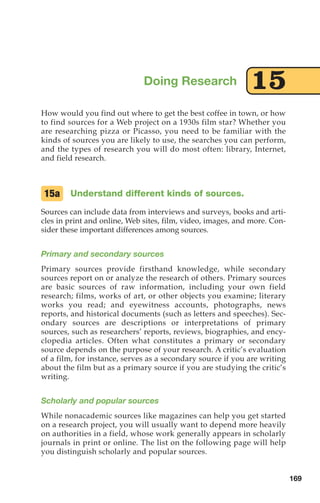 How would you find out where to get the best coffee in town, or how
to find sources for a Web project on a 1930s film star? Whether you
are researching pizza or Picasso, you need to be familiar with the
kinds of sources you are likely to use, the searches you can perform,
and the types of research you will do most often: library, Internet,
and field research.
Understand different kinds of sources.
Sources can include data from interviews and surveys, books and arti-
cles in print and online, Web sites, film, video, images, and more. Con-
sider these important differences among sources.
Primary and secondary sources
Primary sources provide firsthand knowledge, while secondary
sources report on or analyze the research of others. Primary sources
are basic sources of raw information, including your own field
research; films, works of art, or other objects you examine; literary
works you read; and eyewitness accounts, photographs, news
reports, and historical documents (such as letters and speeches). Sec-
ondary sources are descriptions or interpretations of primary
sources, such as researchers’ reports, reviews, biographies, and ency-
clopedia articles. Often what constitutes a primary or secondary
source depends on the purpose of your research. A critic’s evaluation
of a film, for instance, serves as a secondary source if you are writing
about the film but as a primary source if you are studying the critic’s
writing.
Scholarly and popular sources
While nonacademic sources like magazines can help you get started
on a research project, you will usually want to depend more heavily
on authorities in a field, whose work generally appears in scholarly
journals in print or online. The list on the following page will help
you distinguish scholarly and popular sources.
15a
Doing Research 15
169
08_LUN_66490_Pt04_(163-214)_08_LUN_66490_Pt04_(163-214).qxd 11/30/11 2:19 PM Page 169
 
