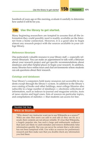 171
Use the library to get started Research
15b
hundreds of years ago or this morning, evaluate it carefully to determine
how useful it will be for you.
Use the library to get started.
Many beginning researchers are tempted to assume that all the in-
formation they could possibly need is readily available on the Inter-
net from a home connection. However, it is a good idea to begin
almost any research project with the sources available in your col-
lege library.
Reference librarians
One particularly valuable resource is your library staff — especially ref-
erence librarians. You can make an appointment to talk with a librarian
about your research project and get specific recommendations about
databases and other helpful places to begin your research. In addition,
many libraries have online tours and chat environments where students
can ask questions about their research.
Catalogs and databases
Your library’s computers hold many resources not accessible to stu-
dents except through the library’s system. In addition to the library’s
own catalog of books and other holdings, most college libraries also
subscribe to a large number of databases — electronic collections of
information, such as indexes to journal and magazine articles, texts
of news stories and legal cases, lists of sources on particular topics,
and compilations of statistics — that students can access for free.
15b
Wikis as Sources
TALKING THE TALK
“Why doesn’t my instructor want me to use Wikipedia as a source?”
Wikis are sites that users can add to and edit as they see fit; as a
result, their contents are not always reliable. It’s true that Wikipedia,
a hugely popular site, has such a large and enthusiastic audience
that users are likely to catch mistakes and remove deliberately false
information quickly. But you can never be certain that a wiki entry
has not been tampered with. Use wikis as sources for preliminary
research and then make sure that you double-check any information
you find there.
08_LUN_66490_Pt04_(163-214)_08_LUN_66490_Pt04_(163-214).qxd 11/30/11 2:19 PM Page 171
 