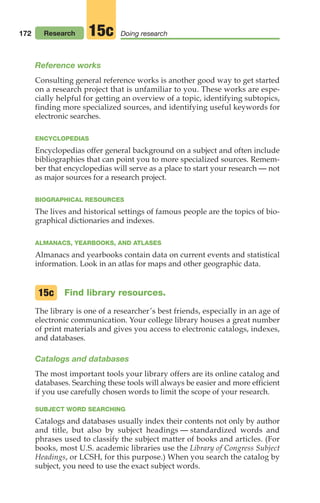 172 Research Doing research
15c
Reference works
Consulting general reference works is another good way to get started
on a research project that is unfamiliar to you. These works are espe-
cially helpful for getting an overview of a topic, identifying subtopics,
finding more specialized sources, and identifying useful keywords for
electronic searches.
ENCYCLOPEDIAS
Encyclopedias offer general background on a subject and often include
bibliographies that can point you to more specialized sources. Remem-
ber that encyclopedias will serve as a place to start your research — not
as major sources for a research project.
BIOGRAPHICAL RESOURCES
The lives and historical settings of famous people are the topics of bio-
graphical dictionaries and indexes.
ALMANACS, YEARBOOKS, AND ATLASES
Almanacs and yearbooks contain data on current events and statistical
information. Look in an atlas for maps and other geographic data.
Find library resources.
The library is one of a researcher’s best friends, especially in an age of
electronic communication. Your college library houses a great number
of print materials and gives you access to electronic catalogs, indexes,
and databases.
Catalogs and databases
The most important tools your library offers are its online catalog and
databases. Searching these tools will always be easier and more efficient
if you use carefully chosen words to limit the scope of your research.
SUBJECT WORD SEARCHING
Catalogs and databases usually index their contents not only by author
and title, but also by subject headings — standardized words and
phrases used to classify the subject matter of books and articles. (For
books, most U.S. academic libraries use the Library of Congress Subject
Headings, or LCSH, for this purpose.) When you search the catalog by
subject, you need to use the exact subject words.
15c
08_LUN_66490_Pt04_(163-214)_08_LUN_66490_Pt04_(163-214).qxd 11/30/11 2:19 PM Page 172
 