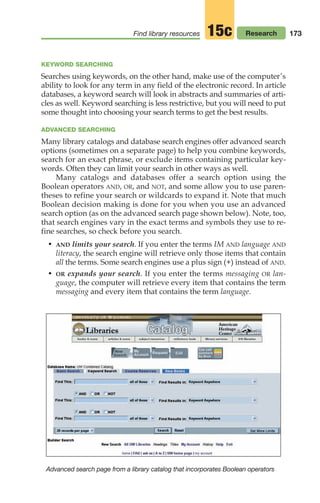 173
Find library resources Research
15c
KEYWORD SEARCHING
Searches using keywords, on the other hand, make use of the computer’s
ability to look for any term in any field of the electronic record. In article
databases, a keyword search will look in abstracts and summaries of arti-
cles as well. Keyword searching is less restrictive, but you will need to put
some thought into choosing your search terms to get the best results.
ADVANCED SEARCHING
Many library catalogs and database search engines offer advanced search
options (sometimes on a separate page) to help you combine keywords,
search for an exact phrase, or exclude items containing particular key-
words. Often they can limit your search in other ways as well.
Many catalogs and databases offer a search option using the
Boolean operators AND, OR, and NOT, and some allow you to use paren-
theses to refine your search or wildcards to expand it. Note that much
Boolean decision making is done for you when you use an advanced
search option (as on the advanced search page shown below). Note, too,
that search engines vary in the exact terms and symbols they use to re-
fine searches, so check before you search.
• AND limits your search. If you enter the terms IM AND language AND
literacy, the search engine will retrieve only those items that contain
all the terms. Some search engines use a plus sign (+) instead of AND.
• OR expands your search. If you enter the terms messaging OR lan-
guage, the computer will retrieve every item that contains the term
messaging and every item that contains the term language.
Advanced search page from a library catalog that incorporates Boolean operators
08_LUN_66490_Pt04_(163-214)_08_LUN_66490_Pt04_(163-214).qxd 11/30/11 2:19 PM Page 173
 