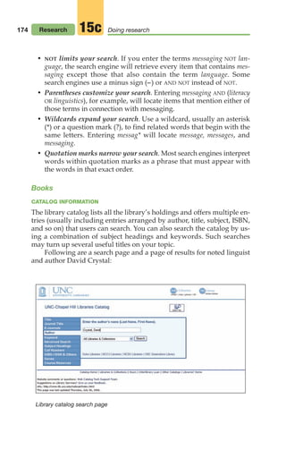 174 Research Doing research
15c
• NOT limits your search. If you enter the terms messaging NOT lan-
guage, the search engine will retrieve every item that contains mes-
saging except those that also contain the term language. Some
search engines use a minus sign (–) or AND NOT instead of NOT.
• Parentheses customize your search. Entering messaging AND (literacy
OR linguistics), for example, will locate items that mention either of
those terms in connection with messaging.
• Wildcards expand your search. Use a wildcard, usually an asterisk
(*) or a question mark (?), to find related words that begin with the
same letters. Entering messag* will locate message, messages, and
messaging.
• Quotation marks narrow your search. Most search engines interpret
words within quotation marks as a phrase that must appear with
the words in that exact order.
Books
CATALOG INFORMATION
The library catalog lists all the library’s holdings and offers multiple en-
tries (usually including entries arranged by author, title, subject, ISBN,
and so on) that users can search. You can also search the catalog by us-
ing a combination of subject headings and keywords. Such searches
may turn up several useful titles on your topic.
Following are a search page and a page of results for noted linguist
and author David Crystal:
Library catalog search page
08_LUN_66490_Pt04_(163-214)_08_LUN_66490_Pt04_(163-214).qxd 11/30/11 2:19 PM Page 174
 