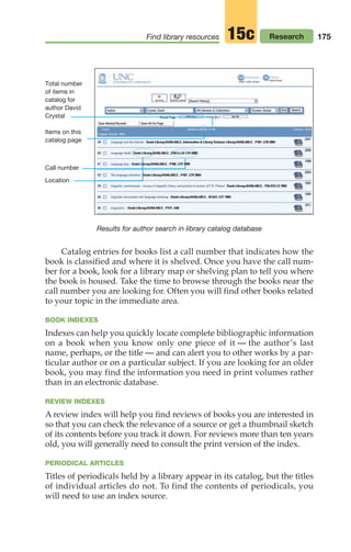 175
Find library resources Research
15c
Catalog entries for books list a call number that indicates how the
book is classified and where it is shelved. Once you have the call num-
ber for a book, look for a library map or shelving plan to tell you where
the book is housed. Take the time to browse through the books near the
call number you are looking for. Often you will find other books related
to your topic in the immediate area.
BOOK INDEXES
Indexes can help you quickly locate complete bibliographic information
on a book when you know only one piece of it — the author’s last
name, perhaps, or the title — and can alert you to other works by a par-
ticular author or on a particular subject. If you are looking for an older
book, you may find the information you need in print volumes rather
than in an electronic database.
REVIEW INDEXES
A review index will help you find reviews of books you are interested in
so that you can check the relevance of a source or get a thumbnail sketch
of its contents before you track it down. For reviews more than ten years
old, you will generally need to consult the print version of the index.
PERIODICAL ARTICLES
Titles of periodicals held by a library appear in its catalog, but the titles
of individual articles do not. To find the contents of periodicals, you
will need to use an index source.
Results for author search in library catalog database
Total number
of items in
catalog for
author David
Crystal
Items on this
catalog page
Call number
Location
08_LUN_66490_Pt04_(163-214)_08_LUN_66490_Pt04_(163-214).qxd 11/30/11 2:19 PM Page 175
 