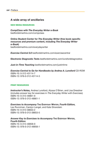 A wide array of ancillaries
NEW MEDIA RESOURCES
CompClass with The Everyday Writer e-Book
bedfordstmartins.com/compclass
Online Student Center for The Everyday Writer (free book-specific
resources and premium content, including The Everyday Writer
e-Book)
bedfordstmartins.com/everydaywriter
Exercise Central 3.0 bedfordstmartins.com/exercisecentral
Electronic Diagnostic Tests bedfordstmartins.com/lunsforddiagnostics
Just-in-Time Teaching bedfordstmartins.com/justintime
Exercise Central to Go for Handbooks by Andrea A. Lunsford CD-ROM
ISBN-10: 0-312-43114-7
ISBN-13: 978-0-312-43114-3
PRINT RESOURCES
Instructor’s Notes, Andrea Lunsford, Alyssa O’Brien, and Lisa Dresdner
(includes answer key for exercises in The Everyday Writer with Exercises)
ISBN-10: 0-312-48861-0
ISBN-13: 978-0-312-48861-1
Exercises to Accompany THE EVERYDAY WRITER, Fourth Edition,
Lex Runciman, Carolyn Lengel, and Kate Silverstein
ISBN-10: 0-312-38653-2
ISBN-13: 978-0-312-38653-5
Answer Key to Exercises to Accompany THE EVERYDAY WRITER,
Fourth Edition
ISBN-10: 0-312-48858-0
ISBN-13: 978-0-312-48858-1
xvi Preface
00_LUN_66490_FM_(i-xx)_00_LUN_66490_FM_i-xx.qxd 11/30/11 1:54 PM Page xvi
 