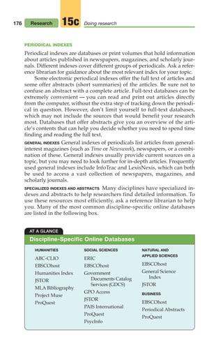 176 Research Doing research
15c
AT A GLANCE
Discipline-Specific Online Databases
PERIODICAL INDEXES
Periodical indexes are databases or print volumes that hold information
about articles published in newspapers, magazines, and scholarly jour-
nals. Different indexes cover different groups of periodicals. Ask a refer-
ence librarian for guidance about the most relevant index for your topic.
Some electronic periodical indexes offer the full text of articles and
some offer abstracts (short summaries) of the articles. Be sure not to
confuse an abstract with a complete article. Full-text databases can be
extremely convenient — you can read and print out articles directly
from the computer, without the extra step of tracking down the periodi-
cal in question. However, don’t limit yourself to full-text databases,
which may not include the sources that would benefit your research
most. Databases that offer abstracts give you an overview of the arti-
cle’s contents that can help you decide whether you need to spend time
finding and reading the full text.
GENERAL INDEXES General indexes of periodicals list articles from general-
interest magazines (such as Time or Newsweek), newspapers, or a combi-
nation of these. General indexes usually provide current sources on a
topic, but you may need to look further for in-depth articles. Frequently
used general indexes include InfoTrac and LexisNexis, which can both
be used to access a vast collection of newspapers, magazines, and
scholarly journals.
SPECIALIZED INDEXES AND ABSTRACTS Many disciplines have specialized in-
dexes and abstracts to help researchers find detailed information. To
use these resources most efficiently, ask a reference librarian to help
you. Many of the most common discipline-specific online databases
are listed in the following box.
HUMANITIES
ABC-CLIO
EBSCOhost
Humanities Index
JSTOR
MLA Bibliography
Project Muse
ProQuest
SOCIAL SCIENCES
ERIC
EBSCOhost
Government
Documents Catalog
Services (GDCS)
GPO Access
JSTOR
PAIS International
ProQuest
PsycInfo
NATURAL AND
APPLIED SCIENCES
EBSCOhost
General Science
Index
JSTOR
BUSINESS
EBSCOhost
Periodical Abstracts
ProQuest
08_LUN_66490_Pt04_(163-214)_08_LUN_66490_Pt04_(163-214).qxd 11/30/11 2:19 PM Page 176
 