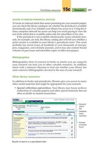 177
Find library resources Research
15c
ACCESS TO INDEXED PERIODICAL ARTICLES
To locate an indexed article that seems promising for your research project,
you can check the library catalog to see whether the periodical is available
electronically and, if so, whether your library has access to it. Using the li-
brary computer network for access can help you avoid paying to view the
text of the article that is available online only for subscribers or for a fee.
If the periodical is not available electronically (some scholarly jour-
nals, for example, are not), the library catalog also will tell you whether a
print version is available in your library’s periodicals room. This room
probably has recent issues of hundreds or even thousands of newspa-
pers, magazines, and scholarly journals, and it may also contain bound
volumes of past issues and microfilm copies of older newspapers.
Bibliographies
Bibliographies (lists of sources) in books or articles you are using for
your research can lead you to other valuable resources. In addition,
check with a reference librarian to find out whether your library has
more extensive bibliographies devoted to the area of your research.
Other library resources
In addition to books and periodicals, libraries give you access to many
other useful materials that might be appropriate for your research.
• Special collections and archives. Your library may house archives
(collections of valuable papers) and other special materials that are
often available to student researchers.
Results of search in a specialized index
Keyword
search
box
Database
being
searched
Number
of articles
found
08_LUN_66490_Pt04_(163-214)_08_LUN_66490_Pt04_(163-214).qxd 11/30/11 2:19 PM Page 177
 