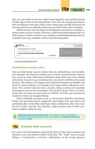 179
Conduct field research Research
15e
A social bookmarking tool
site, you can check to see how others have tagged it and quickly browse
similar tags to find related information. You can sort and group informa-
tion according to your tags. Fellow users whose tags you like and trust can
become part of your network so that you can follow their sites of interest.
Web browsers can also help you bookmark and return to online re-
sources that you have found. However, unlike the bookmarking tools in a
Web browser, which are tied to one machine, social bookmarking tools are
available from any computer with an Internet connection.
bedfordstmartins.com/everydaywriter To find links to online governmental
collections and sites for newspapers and other media, go to Reference Resources
and click on Links.
D
Authoritative sources online
You can find many sources online that are authoritative and reliable.
For example, the Internet enables you to enter virtual libraries that al-
low access to some collections in libraries other than your own. Online
collections housed in government sites can also be reliable and useful
sources. The Library of Congress, the National Institutes of Health, and
the U.S. Census Bureau, for example, have large online collections of ar-
ticles. For current national news, consult online versions of reputable
newspapers such as the Washington Post or the Chicago Tribune, or elec-
tronic sites for news services such as C-SPAN. To limit your searches to
scholarly works, try Google Scholar.
Some scholarly journals (such as those from Berkeley Electronic
Press) and general-interest magazines (including Slate and Salon) are
published only on the Web, and many other publications, like Newsweek,
the New Yorker, and the New Republic, make at least some of their con-
tents available online for free.
Conduct field research.
For many research projects, particularly those in the social sciences and
business, you will need to collect field data. The “field” may be many
things — a classroom, a church, a laboratory, or the corner grocery
15e
08_LUN_66490_Pt04_(163-214)_08_LUN_66490_Pt04_(163-214).qxd 11/30/11 2:19 PM Page 179
 