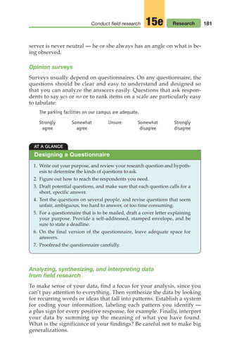 181
Conduct field research Research
15e
server is never neutral — he or she always has an angle on what is be-
ing observed.
Opinion surveys
Surveys usually depend on questionnaires. On any questionnaire, the
questions should be clear and easy to understand and designed so
that you can analyze the answers easily. Questions that ask respon-
dents to say yes or no or to rank items on a scale are particularly easy
to tabulate:
The parking facilities on our campus are adequate.
Strongly Somewhat Unsure Somewhat Strongly
agree agree disagree disagree
AT A GLANCE
1. Write out your purpose, and review your research question and hypoth-
esis to determine the kinds of questions to ask.
2. Figure out how to reach the respondents you need.
3. Draft potential questions, and make sure that each question calls for a
short, specific answer.
4. Test the questions on several people, and revise questions that seem
unfair, ambiguous, too hard to answer, or too time consuming.
5. For a questionnaire that is to be mailed, draft a cover letter explaining
your purpose. Provide a self-addressed, stamped envelope, and be
sure to state a deadline.
6. On the final version of the questionnaire, leave adequate space for
answers.
7. Proofread the questionnaire carefully.
Designing a Questionnaire
Analyzing, synthesizing, and interpreting data
from field research
To make sense of your data, find a focus for your analysis, since you
can’t pay attention to everything. Then synthesize the data by looking
for recurring words or ideas that fall into patterns. Establish a system
for coding your information, labeling each pattern you identify —
a plus sign for every positive response, for example. Finally, interpret
your data by summing up the meaning of what you have found.
What is the significance of your findings? Be careful not to make big
generalizations.
08_LUN_66490_Pt04_(163-214)_08_LUN_66490_Pt04_(163-214).qxd 11/30/11 2:19 PM Page 181
 