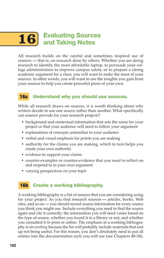 All research builds on the careful and sometimes inspired use of
sources — that is, on research done by others. Whether you are doing
research to identify the most affordable laptop, to persuade your col-
lege administration to improve campus safety, or to prepare a strong
academic argument for a class, you will want to make the most of your
sources. In other words, you will want to use the insights you gain from
your sources to help you create powerful prose of your own.
Understand why you should use sources.
While all research draws on sources, it is worth thinking about why
writers decide to use one source rather than another. What specifically
can sources provide for your research projects?
• background and contextual information that sets the scene for your
project or that your audience will need to follow your argument
• explanations of concepts unfamiliar to your audience
• verbal and visual emphasis for points you are making
• authority for the claims you are making, which in turn helps you
create your own authority
• evidence to support your claims
• counter-examples or counter-evidence that you need to reflect on
and respond to in your own argument
• varying perspectives on your topic
Create a working bibliography.
A working bibliography is a list of sources that you are considering using
for your project. As you find research sources –– articles, books, Web
sites, and so on –– you should record source information for every source
you think you might use. Include everything you need to find the source
again and cite it correctly; the information you will need varies based on
the type of source, whether you found it in a library or not, and whether
you consulted it in print or online. The emphasis in a working bibliogra-
phy is on working because the list will probably include materials that end
up not being useful. For this reason, you don’t absolutely need to put all
entries into the documentation style you will use (see Chapters 48–54).
16b
16a
Evaluating Sources
and Taking Notes
16
182
08_LUN_66490_Pt04_(163-214)_08_LUN_66490_Pt04_(163-214).qxd 11/30/11 2:19 PM Page 182
 
