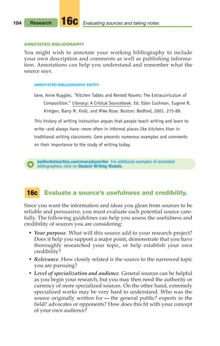 184 Research Evaluating sources and taking notes
16c
ANNOTATED BIBLIOGRAPHY
You might wish to annotate your working bibliography to include
your own description and comments as well as publishing informa-
tion. Annotations can help you understand and remember what the
source says.
ANNOTATED BIBLIOGRAPHY ENTRY
Gere, Anne Ruggles. “Kitchen Tables and Rented Rooms: The Extracurriculum of
Composition.” Literacy: A Critical Sourcebook. Ed. Ellen Cushman, Eugene R.
Kintgen, Barry M. Kroll, and Mike Rose. Boston: Bedford, 2001. 275-89.
This history of writing instruction argues that people teach writing and learn to
write--and always have--more often in informal places like kitchens than in
traditional writing classrooms. Gere presents numerous examples and comments
on their importance to the study of writing today.
bedfordstmartins.com/everydaywriter For additional examples of annotated
bibliographies, click on Student Writing Models.
D
Evaluate a source’s usefulness and credibility.
Since you want the information and ideas you glean from sources to be
reliable and persuasive, you must evaluate each potential source care-
fully. The following guidelines can help you assess the usefulness and
credibility of sources you are considering:
• Your purpose. What will this source add to your research project?
Does it help you support a major point, demonstrate that you have
thoroughly researched your topic, or help establish your own
credibility?
• Relevance. How closely related is the source to the narrowed topic
you are pursuing?
• Level of specialization and audience. General sources can be helpful
as you begin your research, but you may then need the authority or
currency of more specialized sources. On the other hand, extremely
specialized works may be very hard to understand. Who was the
source originally written for — the general public? experts in the
field? advocates or opponents? How does this fit with your concept
of your own audience?
16c
08_LUN_66490_Pt04_(163-214)_08_LUN_66490_Pt04_(163-214).qxd 11/30/11 2:19 PM Page 184
 