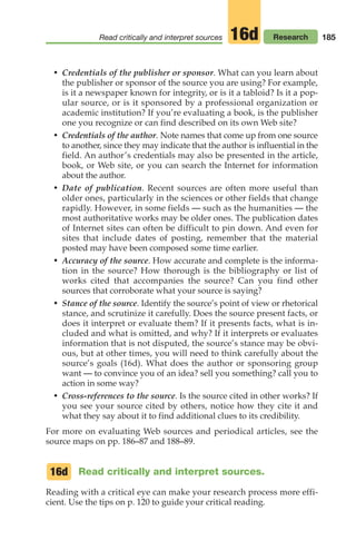 185
Read critically and interpret sources Research
16d
• Credentials of the publisher or sponsor. What can you learn about
the publisher or sponsor of the source you are using? For example,
is it a newspaper known for integrity, or is it a tabloid? Is it a pop-
ular source, or is it sponsored by a professional organization or
academic institution? If you’re evaluating a book, is the publisher
one you recognize or can find described on its own Web site?
• Credentials of the author. Note names that come up from one source
to another, since they may indicate that the author is influential in the
field. An author’s credentials may also be presented in the article,
book, or Web site, or you can search the Internet for information
about the author.
• Date of publication. Recent sources are often more useful than
older ones, particularly in the sciences or other fields that change
rapidly. However, in some fields — such as the humanities — the
most authoritative works may be older ones. The publication dates
of Internet sites can often be difficult to pin down. And even for
sites that include dates of posting, remember that the material
posted may have been composed some time earlier.
• Accuracy of the source. How accurate and complete is the informa-
tion in the source? How thorough is the bibliography or list of
works cited that accompanies the source? Can you find other
sources that corroborate what your source is saying?
• Stance of the source. Identify the source’s point of view or rhetorical
stance, and scrutinize it carefully. Does the source present facts, or
does it interpret or evaluate them? If it presents facts, what is in-
cluded and what is omitted, and why? If it interprets or evaluates
information that is not disputed, the source’s stance may be obvi-
ous, but at other times, you will need to think carefully about the
source’s goals (16d). What does the author or sponsoring group
want –– to convince you of an idea? sell you something? call you to
action in some way?
• Cross-references to the source. Is the source cited in other works? If
you see your source cited by others, notice how they cite it and
what they say about it to find additional clues to its credibility.
For more on evaluating Web sources and periodical articles, see the
source maps on pp. 186–87 and 188–89.
Read critically and interpret sources.
Reading with a critical eye can make your research process more effi-
cient. Use the tips on p. 120 to guide your critical reading.
16d
08_LUN_66490_Pt04_(163-214)_08_LUN_66490_Pt04_(163-214).qxd 11/30/11 2:19 PM Page 185
 
