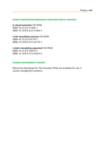 xvii
Preface
OTHER COMPOSITION RESOURCES FROM BEDFORD/ST. MARTIN’S
ix visual exercises CD-ROM
ISBN-10: 0-312-41562-1
ISBN-13: 978-0-312-41562-4
i-cite visualizing sources CD-ROM
ISBN-10: 0-312-44179-7
ISBN-13: 978-0-312-44179-1
i-claim visualizing argument CD-ROM
ISBN-10: 0-312-44015-4
ISBN-13: 978-0-312-44015-2
COURSE MANAGEMENT CONTENT
Resources developed for The Everyday Writer are available for use in
course management systems.
00_LUN_66490_FM_(i-xx)_00_LUN_66490_FM_i-xx.qxd 11/30/11 1:54 PM Page xvii
 
