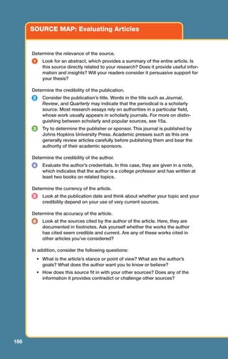 186
SOURCE MAP: Evaluating Articles
1
2
4
6
3
5
Determine the relevance of the source.
Look for an abstract, which provides a summary of the entire article. Is
this source directly related to your research? Does it provide useful infor-
mation and insights? Will your readers consider it persuasive support for
your thesis?
Determine the credibility of the publication.
Consider the publication’s title. Words in the title such as Journal,
Review, and Quarterly may indicate that the periodical is a scholarly
source. Most research essays rely on authorities in a particular field,
whose work usually appears in scholarly journals. For more on distin-
guishing between scholarly and popular sources, see 15a.
Try to determine the publisher or sponsor. This journal is published by
Johns Hopkins University Press. Academic presses such as this one
generally review articles carefully before publishing them and bear the
authority of their academic sponsors.
Determine the credibility of the author.
Evaluate the author’s credentials. In this case, they are given in a note,
which indicates that the author is a college professor and has written at
least two books on related topics.
Determine the currency of the article.
Look at the publication date and think about whether your topic and your
credibility depend on your use of very current sources.
Determine the accuracy of the article.
Look at the sources cited by the author of the article. Here, they are
documented in footnotes. Ask yourself whether the works the author
has cited seem credible and current. Are any of these works cited in
other articles you’ve considered?
In addition, consider the following questions:
• What is the article’s stance or point of view? What are the author’s
goals? What does the author want you to know or believe?
• How does this source fit in with your other sources? Does any of the
information it provides contradict or challenge other sources?
08_LUN_66490_Pt04_(163-214)_08_LUN_66490_Pt04_(163-214).qxd 11/30/11 2:19 PM Page 186
 