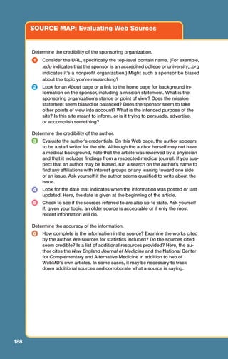 188
SOURCE MAP: Evaluating Web Sources
Determine the credibility of the sponsoring organization.
Consider the URL, specifically the top-level domain name. (For example,
.edu indicates that the sponsor is an accredited college or university; .org
indicates it’s a nonprofit organization.) Might such a sponsor be biased
about the topic you’re researching?
Look for an About page or a link to the home page for background in-
formation on the sponsor, including a mission statement. What is the
sponsoring organization’s stance or point of view? Does the mission
statement seem biased or balanced? Does the sponsor seem to take
other points of view into account? What is the intended purpose of the
site? Is this site meant to inform, or is it trying to persuade, advertise,
or accomplish something?
Determine the credibility of the author.
Evaluate the author’s credentials. On this Web page, the author appears
to be a staff writer for the site. Although the author herself may not have
a medical background, note that the article was reviewed by a physician
and that it includes findings from a respected medical journal. If you sus-
pect that an author may be biased, run a search on the author’s name to
find any affiliations with interest groups or any leaning toward one side
of an issue. Ask yourself if the author seems qualified to write about the
issue.
Look for the date that indicates when the information was posted or last
updated. Here, the date is given at the beginning of the article.
Check to see if the sources referred to are also up-to-date. Ask yourself
if, given your topic, an older source is acceptable or if only the most
recent information will do.
Determine the accuracy of the information.
How complete is the information in the source? Examine the works cited
by the author. Are sources for statistics included? Do the sources cited
seem credible? Is a list of additional resources provided? Here, the au-
thor cites the New England Journal of Medicine and the National Center
for Complementary and Alternative Medicine in addition to two of
WebMD’s own articles. In some cases, it may be necessary to track
down additional sources and corroborate what a source is saying.
1
2
4
6
3
5
08_LUN_66490_Pt04_(163-214)_08_LUN_66490_Pt04_(163-214).qxd 11/30/11 2:19 PM Page 188
 