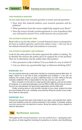 YOUR RESEARCH QUESTION
As you read, keep your research question in mind, and ask questions.
• How does this material address your research question and hy-
pothesis?
• What quotations from this source might help support your thesis?
• Does the source include counterarguments to your hypothesis that
you will need to answer? If so, what answers can you provide?
THE AUTHOR’S STANCE AND TONE
Read with an eye for the author’s overall rhetorical stance or perspective,
for facts or explicit opinions, and for the author’s tone — the way his or
her attitude toward the topic and audience is conveyed.
THE AUTHOR’S ARGUMENT AND EVIDENCE
Look for the main point or the main argument the author is making. Try
to identify the reasons the author gives to support his or her position.
Then try to determine why the author takes this position.
• How persuasive is the evidence? Can you think of a way to refute it?
• Can you detect any questionable logic or fallacious thinking (12f)?
EXERCISE 16.1
You can practice learning to read texts critically by comparing several Web sites. To
begin, search for a site that is fairly unregulated and unedited — a fan site, for
instance, for a writer, a book, an actor, a television show, or a film. What on this site
indicates credibility? Who is responsible for the site, and how can you tell?
Next, compare it to the site of a major government agency, such as the Library
of Congress, or a national broadcaster, such as PBS or CNN. What kinds of connec-
tions do you see between the sponsoring organization and the Web site?
Finally, working alone or with another member of your class, analyze the sites
you have looked at for trust, credibility, and authority. Bring the results of your analy-
sis to class for discussion.
EXERCISE 16.2
Choose two sources that seem well suited to your topic, and evaluate their useful-
ness and credibility using the criteria presented in this chapter. If possible, analyze
one print source and one electronic source. Bring the results of your analysis to
class for discussion.
Synthesize sources.
Throughout the research process, you are synthesizing — grouping simi-
lar pieces of data together, looking for patterns or trends, and identifying
16e
190 Research Evaluating sources and taking notes
16e
08_LUN_66490_Pt04_(163-214)_08_LUN_66490_Pt04_(163-214).qxd 11/30/11 2:19 PM Page 190
 
