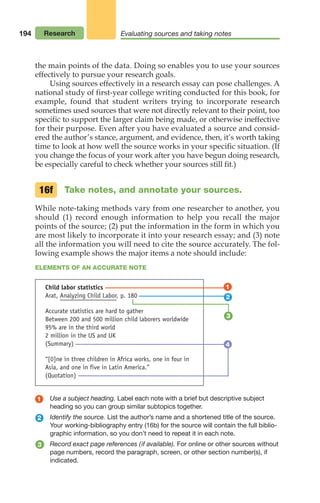 194
the main points of the data. Doing so enables you to use your sources
effectively to pursue your research goals.
Using sources effectively in a research essay can pose challenges. A
national study of first-year college writing conducted for this book, for
example, found that student writers trying to incorporate research
sometimes used sources that were not directly relevant to their point, too
specific to support the larger claim being made, or otherwise ineffective
for their purpose. Even after you have evaluated a source and consid-
ered the author’s stance, argument, and evidence, then, it’s worth taking
time to look at how well the source works in your specific situation. (If
you change the focus of your work after you have begun doing research,
be especially careful to check whether your sources still fit.)
Take notes, and annotate your sources.
While note-taking methods vary from one researcher to another, you
should (1) record enough information to help you recall the major
points of the source; (2) put the information in the form in which you
are most likely to incorporate it into your research essay; and (3) note
all the information you will need to cite the source accurately. The fol-
lowing example shows the major items a note should include:
16f
ELEMENTS OF AN ACCURATE NOTE
Use a subject heading. Label each note with a brief but descriptive subject
heading so you can group similar subtopics together.
Identify the source. List the author’s name and a shortened title of the source.
Your working-bibliography entry (16b) for the source will contain the full biblio-
graphic information, so you don’t need to repeat it in each note.
Record exact page references (if available). For online or other sources without
page numbers, record the paragraph, screen, or other section number(s), if
indicated.
1
2
3
1
2
3
Child labor statistics
Arat, Analyzing Child Labor, p. 180
Accurate statistics are hard to gather
Between 200 and 500 million child laborers worldwide
95% are in the third world
2 million in the US and UK
(Summary)
“[0]ne in three children in Africa works, one in four in
Asia, and one in five in Latin America.”
(Quotation)
4
16f
Research Evaluating sources and taking notes
08_LUN_66490_Pt04_(163-214)_08_LUN_66490_Pt04_(163-214).qxd 11/30/11 2:19 PM Page 194
 