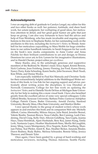 Acknowledgments
I owe an ongoing debt of gratitude to Carolyn Lengel, my editor for this
and two other books as well: her patience, fortitude, and sheer hard
work, her astute judgment, her wellspring of good ideas, her meticu-
lous attention to detail, and her great good humor are gifts that just
keep on giving. I am also very fortunate to have had the advice and
help of Fran Weinberg, who has made invaluable and ongoing contri-
butions to this text; to Stephanie Butler, for her outstanding work on the
ancillaries to this text, including the Instructor’s Notes; to Wendy Anni-
bell for her meticulous copyediting; to Mara Weible for huge contribu-
tions to our online handbook tutorials; to Sarah Ferguson for her work
on the book’s new media components; to Anne Carter and Anna
Palchik for their brilliant contributions to art and design; to Donna
Dennison for cover art; to Eric Larsen for his imaginative illustrations;
and to Harold Chester, project editor par excellence.
Many thanks, also, to the unfailingly generous and supportive
members of the Bedford/St. Martin’s team: Erica Appel, Kristin Bowen,
Nick Carbone, Joan Feinberg, Jimmy Fleming, Joe Ford, Karen Henry,
Nancy Perry, Katie Schooling, Karen Soeltz, John Swanson, Shuli Traub,
Kim White, and Denise Wydra.
I am especially indebted to Paul Kei Matsuda and Christine Tardy
for their extraordinarily helpful additions to the Multilingual Writer sec-
tions of this book; to Lisa Ede for her ongoing support and advice, par-
ticularly about writing across the disciplines; to Lisa Dresdner at
Norwalk Community College for her fine work on updating the
Instructors’ Notes; and to Dànielle Nicole DeVoss at Michigan State Univer-
sity for her help in making this a more visual book. I have also benefited
greatly from the excellent advice of some very special colleagues: Colin
Gifford Brooke, Syracuse University; Barbara Fister, Gustavus Adolphus
College; Patrick Clauss, Butler University; Arnold Zwicky, Stanford
University; Beverly Moss, Ohio State University; and Marilyn Moller.
I owe special thanks to the group of student writers whose work
appears in and enriches this book and its companion Web site: Michelle
Abbott, Carina Abernathy, Milena Ateyea, Julie Baird, Jennifer Bernal,
Valerie Bredin, Taurean Brown, Tessa Cabello, Ben Canning, Leah Clen-
dening, David Craig, Kelly Darr, Allyson Goldberg, Tara Gupta, Joanna
Hays, Dana Hornbeak, Ajani Husbands, Bory Kea, James Kung, Emily
Lesk, Nastassia Lopez, Heather Mackintosh-Sims, Merlla McLaughlin,
Jenny Ming, Laura Montgomery, Elva Negrete, Katie Paarlberg, Shan-
nan Palma, Teal Pfeifer, Amrit K. Rao, Heather Ricker, Amanda Rinder,
Dawn Rodney, Rudy Rubio, Melissa Schraeder, Bonnie Sillay, Jessica
Thrower, and Dennis Tyler.
Once again, I have been guided by a group of hard-working and
meticulous reviewers, including Thomas Amorose, Seattle Pacific
xviii Preface
00_LUN_66490_FM_(i-xx)_00_LUN_66490_FM_i-xx.qxd 11/30/11 1:54 PM Page xviii
 