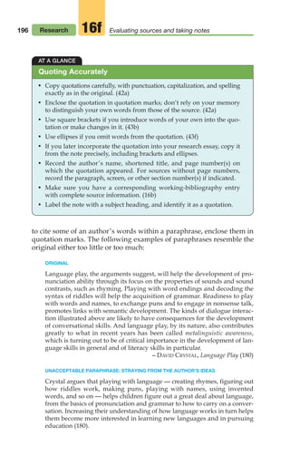 196
to cite some of an author’s words within a paraphrase, enclose them in
quotation marks. The following examples of paraphrases resemble the
original either too little or too much:
ORIGINAL
Language play, the arguments suggest, will help the development of pro-
nunciation ability through its focus on the properties of sounds and sound
contrasts, such as rhyming. Playing with word endings and decoding the
syntax of riddles will help the acquisition of grammar. Readiness to play
with words and names, to exchange puns and to engage in nonsense talk,
promotes links with semantic development. The kinds of dialogue interac-
tion illustrated above are likely to have consequences for the development
of conversational skills. And language play, by its nature, also contributes
greatly to what in recent years has been called metalinguistic awareness,
which is turning out to be of critical importance in the development of lan-
guage skills in general and of literacy skills in particular.
– DAVID CRYSTAL, Language Play (180)
UNACCEPTABLE PARAPHRASE: STRAYING FROM THE AUTHOR’S IDEAS
Crystal argues that playing with language — creating rhymes, figuring out
how riddles work, making puns, playing with names, using invented
words, and so on — helps children figure out a great deal about language,
from the basics of pronunciation and grammar to how to carry on a conver-
sation. Increasing their understanding of how language works in turn helps
them become more interested in learning new languages and in pursuing
education (180).
AT A GLANCE
• Copy quotations carefully, with punctuation, capitalization, and spelling
exactly as in the original. (42a)
• Enclose the quotation in quotation marks; don’t rely on your memory
to distinguish your own words from those of the source. (42a)
• Use square brackets if you introduce words of your own into the quo-
tation or make changes in it. (43b)
• Use ellipses if you omit words from the quotation. (43f)
• If you later incorporate the quotation into your research essay, copy it
from the note precisely, including brackets and ellipses.
• Record the author’s name, shortened title, and page number(s) on
which the quotation appeared. For sources without page numbers,
record the paragraph, screen, or other section number(s) if indicated.
• Make sure you have a corresponding working-bibliography entry
with complete source information. (16b)
• Label the note with a subject heading, and identify it as a quotation.
Quoting Accurately
Research Evaluating sources and taking notes
16f
08_LUN_66490_Pt04_(163-214)_08_LUN_66490_Pt04_(163-214).qxd 11/30/11 2:19 PM Page 196
 