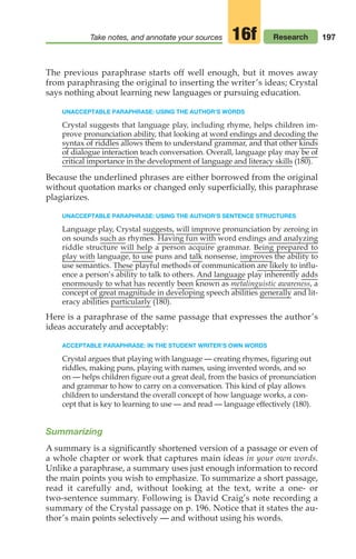 197
Take notes, and annotate your sources Research
16f
The previous paraphrase starts off well enough, but it moves away
from paraphrasing the original to inserting the writer’s ideas; Crystal
says nothing about learning new languages or pursuing education.
UNACCEPTABLE PARAPHRASE: USING THE AUTHOR’S WORDS
Crystal suggests that language play, including rhyme, helps children im-
prove pronunciation ability, that looking at word endings and decoding the
syntax of riddles allows them to understand grammar, and that other kinds
of dialogue interaction teach conversation. Overall, language play may be of
critical importance in the development of language and literacy skills (180).
Because the underlined phrases are either borrowed from the original
without quotation marks or changed only superficially, this paraphrase
plagiarizes.
UNACCEPTABLE PARAPHRASE: USING THE AUTHOR’S SENTENCE STRUCTURES
Language play, Crystal suggests, will improve pronunciation by zeroing in
on sounds such as rhymes. Having fun with word endings and analyzing
riddle structure will help a person acquire grammar. Being prepared to
play with language, to use puns and talk nonsense, improves the ability to
use semantics. These playful methods of communication are likely to influ-
ence a person’s ability to talk to others. And language play inherently adds
enormously to what has recently been known as metalinguistic awareness, a
concept of great magnitude in developing speech abilities generally and lit-
eracy abilities particularly (180).
Here is a paraphrase of the same passage that expresses the author’s
ideas accurately and acceptably:
ACCEPTABLE PARAPHRASE: IN THE STUDENT WRITER’S OWN WORDS
Crystal argues that playing with language — creating rhymes, figuring out
riddles, making puns, playing with names, using invented words, and so
on — helps children figure out a great deal, from the basics of pronunciation
and grammar to how to carry on a conversation. This kind of play allows
children to understand the overall concept of how language works, a con-
cept that is key to learning to use — and read — language effectively (180).
Summarizing
A summary is a significantly shortened version of a passage or even of
a whole chapter or work that captures main ideas in your own words.
Unlike a paraphrase, a summary uses just enough information to record
the main points you wish to emphasize. To summarize a short passage,
read it carefully and, without looking at the text, write a one- or
two-sentence summary. Following is David Craig’s note recording a
summary of the Crystal passage on p. 196. Notice that it states the au-
thor’s main points selectively — and without using his words.
08_LUN_66490_Pt04_(163-214)_08_LUN_66490_Pt04_(163-214).qxd 11/30/11 2:19 PM Page 197
 
