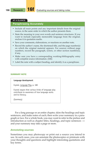 198
SUMMARY NOTE
Language development
Crystal, Language Play, p. 180
Crystal argues that various kinds of language play
contribute to awareness of how language works
and to literacy.
(Summary)
For a long passage or an entire chapter, skim the headings and topic
sentences, and make notes of each; then write your summary in a para-
graph or two. For a whole book, you may want to refer to the preface and
introduction as well as chapter titles, headings, and topic sentences —
and your summary may take a page or more.
Annotating sources
Sometimes you may photocopy or print out a source you intend to
use. In such cases, you can annotate the photocopies or printouts with
your thoughts and questions and highlight interesting quotations and
key terms.
AT A GLANCE
• Include all main points and any important details from the original
source, in the same order in which the author presents them.
• State the meaning in your own words and sentence structures. If you
want to include especially memorable language from the original,
enclose it in quotation marks.
• Save your comments, elaborations, or reactions on another note.
• Record the author’s name, the shortened title, and the page number(s)
on which the original material appears. For sources without page
numbers, record the paragraph, screen, or other section number(s),
if any.
• Make sure you have a corresponding working-bibliography entry
with complete source information. (16b)
• Label the note with a subject heading, and identify it as a paraphrase.
Paraphrasing Accurately
Research Evaluating sources and taking notes
16f
08_LUN_66490_Pt04_(163-214)_08_LUN_66490_Pt04_(163-214).qxd 11/30/11 2:19 PM Page 198
 