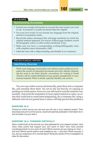 199
Take notes, and annotate your sources Research
16f
Identifying Sources
While some language communities and cultures expect audiences to rec-
ognize the sources of important documents and texts, thereby eliminat-
ing the need to cite them directly, conventions for writing in North
America call for careful attribution of any quoted, paraphrased, or sum-
marized material. When in doubt, explicitly identify your sources.
FOR MULTILINGUAL WRITERS
AT A GLANCE
• Include just enough information to recount the main points you want
to cite. A summary is usually far shorter than the original.
• Use your own words. If you include any language from the original,
enclose it in quotation marks.
• Record the author, shortened title, and page number(s) on which the
original material appeared. For sources without page numbers, record
the paragraph, screen, or other section number(s), if any.
• Make sure you have a corresponding working-bibliography entry
with complete source information. (16b)
• Label the note with a subject heading, and identify it as a summary.
Summarizing Accurately
You can copy online sources electronically, paste them into a computer
file, and annotate them there. Try not to rely too heavily on copying or
printing out whole pieces, however; you still need to read the material very
carefully. And resist the temptation to treat copied material as notes, an ac-
tion that could lead to inadvertent plagiarizing. (In a computer file, using a
different color for text pasted from a source will help prevent this problem.)
EXERCISE 16.3
Choose an online source you are sure you will use in your research project. Then
download and print out the source, record all essential publication information for it,
and annotate it as you read it.
EXERCISE 16.4: THINKING CRITICALLY
Take a careful look at the sources you have gathered for your research project. How
many make points that support your own point of view? How many provide
counterarguments to your point of view? Which sources are you relying on most —
and why? Which source seems most credible to you — and why? Which sources, if
any, are you suspicious of or worried about? Bring the results of this investigation to
class for discussion.
08_LUN_66490_Pt04_(163-214)_08_LUN_66490_Pt04_(163-214).qxd 11/30/11 2:19 PM Page 199
 