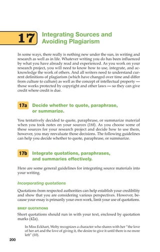 17 Integrating Sources and
Avoiding Plagiarism
In some ways, there really is nothing new under the sun, in writing and
research as well as in life. Whatever writing you do has been influenced
by what you have already read and experienced. As you work on your
research project, you will need to know how to use, integrate, and ac-
knowledge the work of others. And all writers need to understand cur-
rent definitions of plagiarism (which have changed over time and differ
from culture to culture) as well as the concept of intellectual property —
those works protected by copyright and other laws — so they can give
credit where credit is due.
Decide whether to quote, paraphrase,
or summarize.
You tentatively decided to quote, paraphrase, or summarize material
when you took notes on your sources (16f). As you choose some of
these sources for your research project and decide how to use them,
however, you may reevaluate those decisions. The following guidelines
can help you decide whether to quote, paraphrase, or summarize.
Integrate quotations, paraphrases,
and summaries effectively.
Here are some general guidelines for integrating source materials into
your writing.
Incorporating quotations
Quotations from respected authorities can help establish your credibility
and show that you are considering various perspectives. However, be-
cause your essay is primarily your own work, limit your use of quotations.
BRIEF QUOTATIONS
Short quotations should run in with your text, enclosed by quotation
marks (42a).
In Miss Eckhart, Welty recognizes a character who shares with her “the love
of her art and the love of giving it, the desire to give it until there is no more
left” (10).
17b
17a
200
08_LUN_66490_Pt04_(163-214)_08_LUN_66490_Pt04_(163-214).qxd 11/30/11 2:19 PM Page 200
 