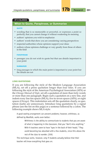 201
Integrate quotations, paraphrases, and summaries Research
17b
LONG QUOTATIONS
If you are following the style of the Modern Language Association
(MLA), set off a prose quotation longer than four lines. If you are
following the style of the American Psychological Association (APA) or
the Chicago Manual of Style, set off a quotation of more than forty words
or more than one paragraph. Begin such a quotation on a new line, and
indent every line ten spaces (MLA), five to seven spaces (APA), or eight
spaces (Chicago). This indentation sets off the quotation clearly, so quo-
tation marks are unnecessary. Introduce long quotations by a signal
phrase (see the list on this page) or a sentence followed by a colon. The
following example shows MLA style:
A good seating arrangement can prevent problems; however, withitness, as
defined by Woolfolk, works even better:
Withitness is the ability to communicate to students that you are aware
of what is happening in the classroom, that you “don’t miss anything.”
With-it teachers seem to have “eyes in the back of their heads.” They
avoid becoming too absorbed with a few students, since this allows the
rest of the class to wander. (359)
This technique works, however, only if students actually believe that their
teacher will know everything that goes on.
AT A GLANCE
QUOTE
• wording that is so memorable or powerful, or expresses a point so
perfectly, that you cannot change it without weakening its meaning
• authors’ opinions you wish to emphasize
• authors’ words that show you are considering varying perspectives
• respected authorities whose opinions support your ideas
• authors whose opinions challenge or vary greatly from those of others
in the field
PARAPHRASE
• passages you do not wish to quote but that use details important to
your point
SUMMARIZE
• long passages in which the main point is important to your point but
the details are not
When to Quote, Paraphrase, or Summarize
08_LUN_66490_Pt04_(163-214)_08_LUN_66490_Pt04_(163-214).qxd 11/30/11 2:19 PM Page 201
 