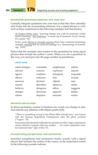 202
INTEGRATING QUOTATIONS SMOOTHLY INTO YOUR TEXT
Carefully integrate quotations into your text so that they flow smoothly
and clearly into the surrounding sentences. Use a signal phrase or verb,
such as those underlined in the following examples and listed below.
As Eudora Welty notes, “learning stamps you with its moments. Child-
hood’s learning,” she continues, “is made up of moments. It isn’t steady.
It’s a pulse” (9).
In her essay, Haraway strongly opposes those who condemn technology
outright, arguing that we must not indulge in a “demonology of technol-
ogy” (181).
Notice that the examples alert readers to the quotations by using signal
phrases that include the author’s name. When you cite a quotation in
this way, you need put only the page number in parentheses.
SIGNAL VERBS
acknowledges
advises
agrees
allows
answers
asserts
believes
charges
claims
concludes
concurs
confirms
criticizes
declares
describes
disagrees
discusses
disputes
emphasizes
expresses
interprets
lists
objects
observes
offers
opposes
remarks
replies
reports
responds
reveals
says
states
suggests
thinks
writes
BRACKETS AND ELLIPSES
In direct quotations, enclose in brackets any words you change or add,
and indicate any deletions with ellipsis points (43f).
“There is something wrong in the [Three Mile Island] area,” one farmer
told the Nuclear Regulatory Commission after the plant accident
(“Legacy” 33).
Economist John Kenneth Galbraith has pointed out that “large corporations
cannot afford to compete with one another. . . . In a truly competitive mar-
ket someone loses” (qtd. in Key 17).
Incorporating paraphrases and summaries
Introduce paraphrases and summaries clearly, usually with a signal
phrase that includes the author of the source, as the underlined words
in the following example indicate.
Research Integrating sources and avoiding plagiarism
17b
08_LUN_66490_Pt04_(163-214)_08_LUN_66490_Pt04_(163-214).qxd 11/30/11 2:19 PM Page 202
 