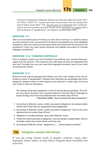 203
Integrate visuals effectively Research
17c
Professor of linguistics Deborah Tannen says that she offers her book That’s
Not What I Meant! to “women and men everywhere who are trying their
best to talk to each other” (19). Tannen goes on to illustrate how communi-
cation between women and men breaks down and then to suggest that a
full awareness of “genderlects” can improve relationships (297).
EXERCISE 17.1
Take a source-based piece of writing you have done recently or a research project
you are working on now, and examine it to see how successfully you have integrated
quotations. Have you used accurate signal verbs and introduced the sources of the
quotations? Have you used square brackets and ellipses accurately to indicate
changes in quotations?
EXERCISE 17.2: THINKING CRITICALLY
From a research project you have finished or are drafting now, choose three pas-
sages that cite sources. Then examine how well these sources are integrated into
your text. Consider how you can make that integration smoother, and try your hand
at revising one of them.
EXERCISE 17.3
Read the brief original passage that follows, and then look closely at the five at-
tempts to quote or paraphrase it. Decide which attempts are acceptable and which
plagiarize, prepare notes on what supports your decision in each case, and bring
your notes to class for discussion.
The strange thing about plagiarism is that it’s almost always pointless. The writ-
ers who stand accused, from Laurence Sterne to Samuel Taylor Coleridge to
Susan Sontag, tend to be more talented than the writers they lift from.
— MALCOLM JONES, “Have You Read This Story Somewhere?”
1. According to Malcolm Jones, writers accused of plagiarism are always better
writers than those they are supposed to have plagiarized.
2. According to Malcolm Jones, writers accused of plagiarism “tend to be more
talented than the writers they lift from.”
3. Plagiarism is usually pointless, says writer Malcolm Jones.
4. Those who stand accused of plagiarism, such as Senator Joseph Biden, tend to
be better writers than those whose work they use.
5. According to Malcolm Jones, “plagiarism is . . . almost always pointless.”
Integrate visuals effectively.
If you are using visuals (such as graphs, cartoons, maps, pho-
tographs, charts, tables, or time lines), integrate them smoothly into
your text.
17c
08_LUN_66490_Pt04_(163-214)_08_LUN_66490_Pt04_(163-214).qxd 11/30/11 2:19 PM Page 203
 