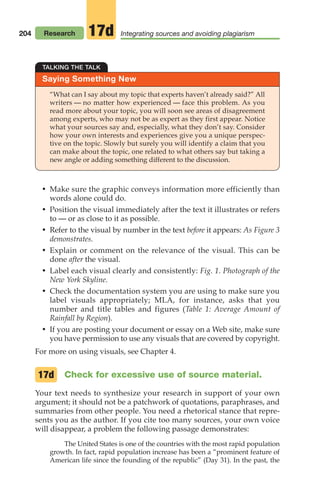 204
• Make sure the graphic conveys information more efficiently than
words alone could do.
• Position the visual immediately after the text it illustrates or refers
to — or as close to it as possible.
• Refer to the visual by number in the text before it appears: As Figure 3
demonstrates.
• Explain or comment on the relevance of the visual. This can be
done after the visual.
• Label each visual clearly and consistently: Fig. 1. Photograph of the
New York Skyline.
• Check the documentation system you are using to make sure you
label visuals appropriately; MLA, for instance, asks that you
number and title tables and figures (Table 1: Average Amount of
Rainfall by Region).
• If you are posting your document or essay on a Web site, make sure
you have permission to use any visuals that are covered by copyright.
For more on using visuals, see Chapter 4.
Check for excessive use of source material.
Your text needs to synthesize your research in support of your own
argument; it should not be a patchwork of quotations, paraphrases, and
summaries from other people. You need a rhetorical stance that repre-
sents you as the author. If you cite too many sources, your own voice
will disappear, a problem the following passage demonstrates:
The United States is one of the countries with the most rapid population
growth. In fact, rapid population increase has been a “prominent feature of
American life since the founding of the republic” (Day 31). In the past, the
17d
Saying Something New
TALKING THE TALK
“What can I say about my topic that experts haven’t already said?” All
writers — no matter how experienced — face this problem. As you
read more about your topic, you will soon see areas of disagreement
among experts, who may not be as expert as they first appear. Notice
what your sources say and, especially, what they don’t say. Consider
how your own interests and experiences give you a unique perspec-
tive on the topic. Slowly but surely you will identify a claim that you
can make about the topic, one related to what others say but taking a
new angle or adding something different to the discussion.
Research Integrating sources and avoiding plagiarism
17d
08_LUN_66490_Pt04_(163-214)_08_LUN_66490_Pt04_(163-214).qxd 11/30/11 2:19 PM Page 204
 