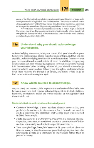 205
Know which sources to acknowledge Research
17f
cause of the high rate of population growth was the combination of large-scale
immigration and a high birth rate. As Day notes, “Two facts stand out in the
demographic history of the United States: first, the single position as a receiver
of immigrants; second, our high rate of growth from natural increase” (31).
Nevertheless, American population density is not as high as in most
European countries. Day points out that the Netherlands, with a density of
906 persons per square mile, is more crowded than even the most densely
populated American states (33).
Understand why you should acknowledge
your sources.
Acknowledging sources says to your reader that you have done your
homework, that you have gained expertise on your topic, and that you are
credible. Acknowledging sources can also demonstrate fairness — that
you have considered several points of view. In addition, recognizing
your sources can help provide background for your research by placing
it in the context of other thinking. Most of all, you should acknowledge
sources to help your readers follow your thoughts, understand how
your ideas relate to the thoughts of others, and know where to go to
find more information on your topic.
Know which sources to acknowledge.
As you carry out research, it is important to understand the distinction
between materials that require acknowledgment (in in-text citations,
footnotes, or endnotes; and in the works-cited list or bibliography) and
those that do not.
Materials that do not require acknowledgment
• Common knowledge. If most readers already know a fact, you
probably do not need to cite a source for it. You do not need to
credit a source for the statement that George Bush was reelected
in 2004, for example.
• Facts available in a wide variety of sources. If a number of ency-
clopedias, almanacs, or textbooks include a certain piece of infor-
mation, you usually need not cite a specific source for it.
• Your own findings from field research. If you conduct observa-
tions or surveys, simply announce your findings as your own. Ac-
knowledge people you interview as individuals rather than as
part of a survey.
17e
17f
08_LUN_66490_Pt04_(163-214)_08_LUN_66490_Pt04_(163-214).qxd 11/30/11 2:19 PM Page 205
 
